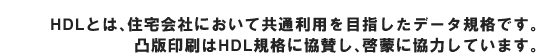 HDL�Ƃ́A�Z���Ђɂ����ċ��ʗ��p��ڎw�����f�[�^�K�i�ł��BTOPPAN��HDL�K�i�ɋ��^���A�[�ւɋ��͂��Ă��܂��B